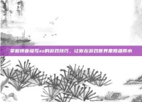 掌握拼音缩写zz的游戏技巧，让你在游戏世界里如鱼得水