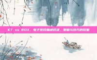 KT vs ROX，电子竞技巅峰对决，策略与技巧的较量