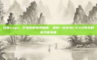 组装csgo，打造你的电竞利器，组装一台专为CS:GO而生的高性能电脑
