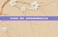 中华传奇一条龙，探索游戏世界的奇幻之旅