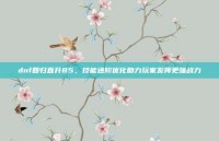 dnf回归直升85，技能进阶优化助力玩家发挥更强战力