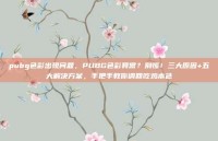 pubg色彩出现问题，PUBG色彩异常？别慌！三大原因+五大解决方案，手把手教你调回吃鸡本色