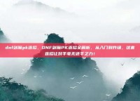 dnf剑魔pk连招，DNF剑魔PK连招全解析，从入门到炸场，这套连招让对手毫无还手之力！