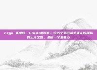 csgo 老掉线，CSGO老掉线？这五个隐形杀手正在毁掉你的上分之路，最后一个最扎心