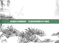 女鬼剑士装备指南，打造你的最强DNF角色