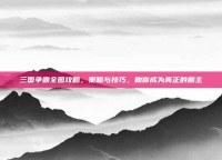 三国争霸全图攻略，策略与技巧，助你成为真正的霸主