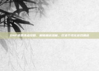 DNF免费洗点攻略，解锁角色潜能，打造个性化游戏角色