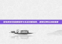 冒险类游戏深度探索与实战攻略指南，解锁经典玩法新维度