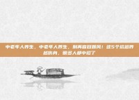 中老年人养生，中老年人养生，别再盲目跟风！这5个坑越养越伤身，很多人都中招了