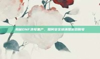 揭秘DNF洗号黑产，如何安全地清理游戏账号