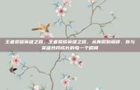 王者荣耀英雄之路，王者荣耀英雄之路，从青铜到巅峰，你与英雄共同成长的每一个瞬间