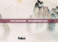 伊苏6绿水洞攻略，探索未知的奥秘与挑战