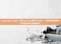supreme csgo，当Supreme遇见CS:GO，一件虚拟皮肤如何成为街头潮人的新信仰？
