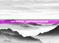 DNF枪神觉醒，揭秘觉醒系统与进阶攻略