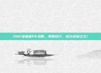 DNF缔造者PK攻略，掌握技巧，成为战场之王！