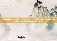 王者荣耀天空之城版，王者荣耀天空之城版上线，当峡谷飞向云端，谁才是真正的空战之王？