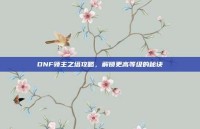DNF领主之塔攻略，解锁更高等级的秘诀