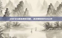 DNF85版本搬砖攻略，高效赚钱技巧大公开