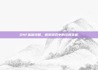 DNF金罐攻略，探索游戏中的终极宝藏