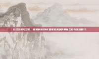 游戏资讯与攻略，深度解析DNF国服女鬼剑的革新之路与实战技巧