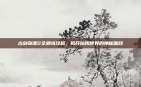 古剑奇谭2全剧情攻略，揭开仙侠世界的神秘面纱