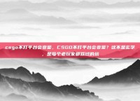 csgo不打平台会变菜，CSGO不打平台会变菜？这不是玄学，是每个老玩家都踩过的坑