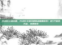 PUBG卡屏闪退，PUBG卡屏闪退别急着删游戏！这5个救命方法，亲测有效