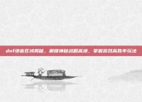 dnf绝密区域揭秘，解锁神秘战略高地，掌握游戏高胜率玩法