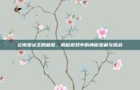 云南虫谷王的献祭，揭秘游戏中的神秘宝藏与挑战
