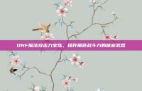 DNF魔法攻击力宝珠，提升角色战斗力的秘密武器