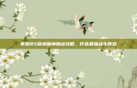 掌握85版本魔神加点攻略，打造最强战斗阵容