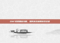 DNF免费黑信攻略，如何高效利用游戏资源