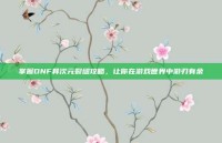 掌握DNF异次元裂缝攻略，让你在游戏世界中游刃有余