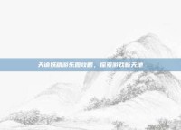 天谕妖精游乐园攻略，探索游戏新天地