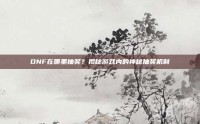 DNF在哪里抽奖？揭秘游戏内的神秘抽奖机制