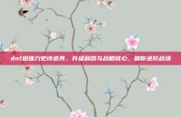 dnf超强力史诗道具，升级利器与战略核心，助你进阶战场