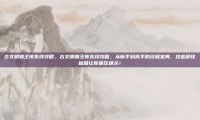古文明霸王传东线攻略，古文明霸王传东线攻略，从新手到高手的终极宝典，这些硬核秘籍让你碾压通关！