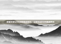 掌握火炬之光法师加点技巧，让你在战斗中如鱼得水