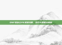 DNF驭剑士PK视频攻略，技巧与策略全解析