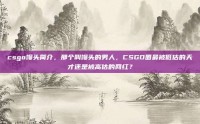 csgo馒头简介，那个叫馒头的男人，CSGO圈最被低估的天才还是被高估的网红？