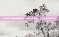 DNF2016春节套外观，揭秘新春特惠，打造你的专属时尚！