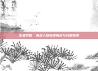 王者荣耀，英雄人物深度解析与攻略指南