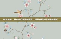 御龙抬头，开启奇幻龙界新篇章，探索攻略与玩法深度解析
