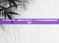 cf手游天意刀王，真的存在天意刀王？CF手游近战巅峰的隐秘法则揭秘