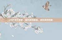 DNF补丁更新，提升游戏体验，优化游戏性能