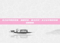 龙之谷中韩对抗赛，巅峰对决，谁主沉浮？龙之谷中韩对抗赛深度解析
