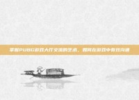 掌握PUBG游戏大厅交流的艺术，如何在游戏中有效沟通