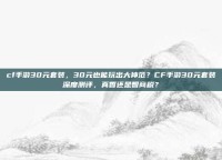 cf手游30元套装，30元也能玩出大神范？CF手游30元套装深度测评，真香还是智商税？