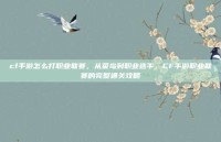 cf手游怎么打职业联赛，从菜鸟到职业选手，CF手游职业联赛的完整通关攻略