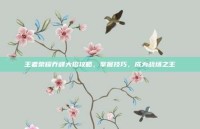 王者荣耀乔峰大招攻略，掌握技巧，成为战场之王